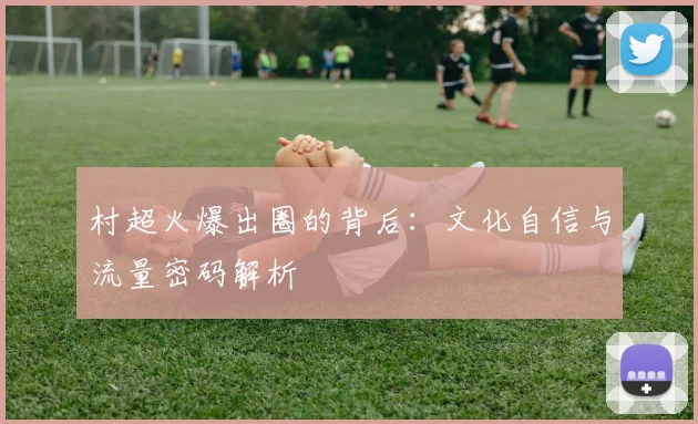 村超火爆出圈的背后:文化自信与流量密码解析