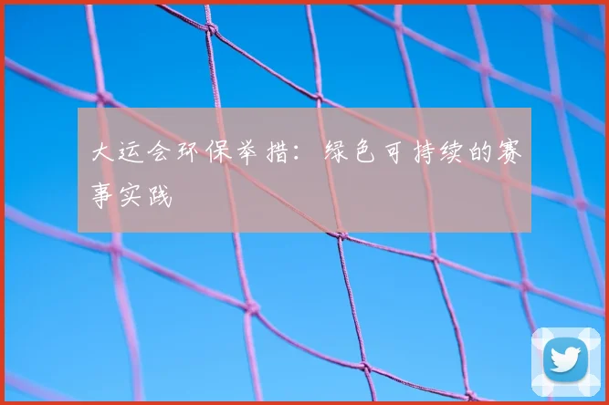 大运会环保举措：绿色可持续的赛事实践