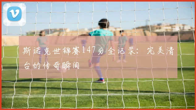 斯诺克世锦赛147分全记录：完美清台的传奇瞬间