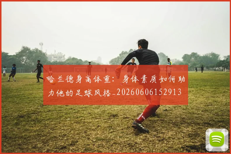 哈兰德身高体重：身体素质如何助力他的足球风格_20260606152913