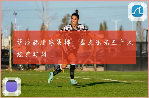 萨拉赫进球集锦：盘点法老王十大经典时刻