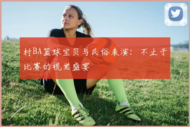 村BA篮球宝贝与民俗表演：不止于比赛的视觉盛宴