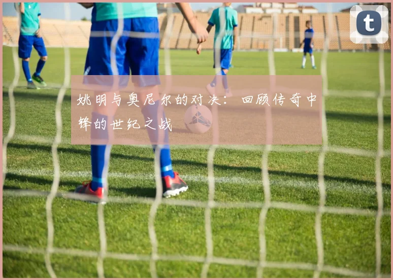 姚明与奥尼尔的对决:回顾传奇中锋的世纪之战