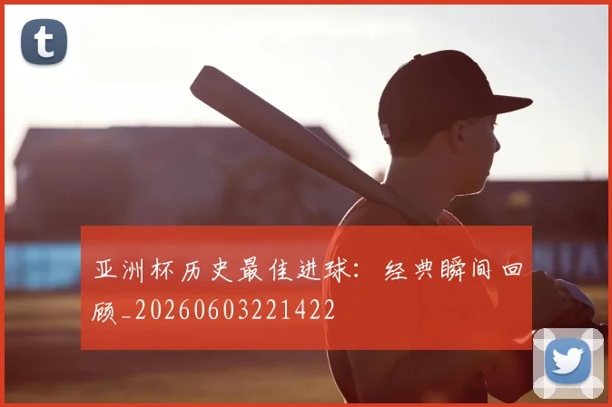 亚洲杯历史最佳进球：经典瞬间回顾_20260603221422