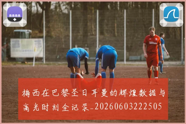 梅西在巴黎圣日耳曼的辉煌数据与高光时刻全记录_20260603222505