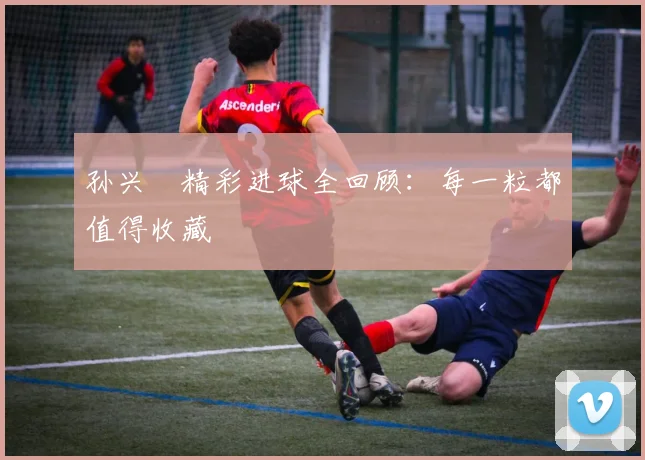 孙兴慜精彩进球全回顾:每一粒都值得收藏