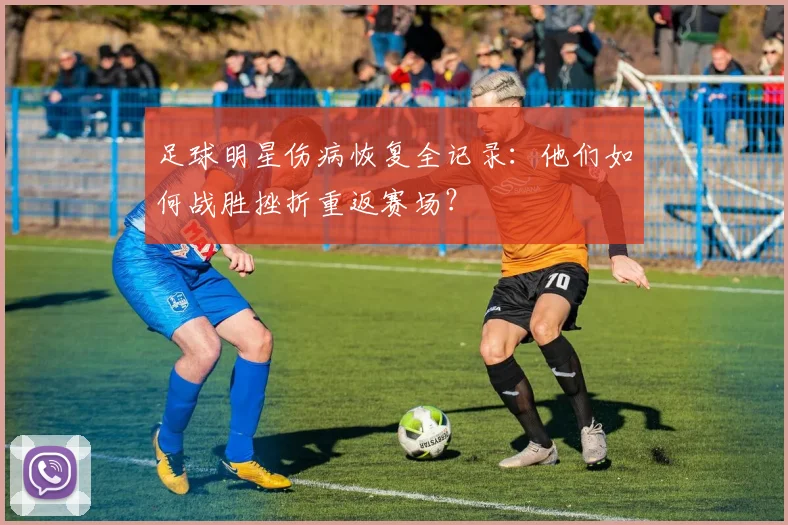 足球明星伤病恢复全记录：他们如何战胜挫折重返赛场？