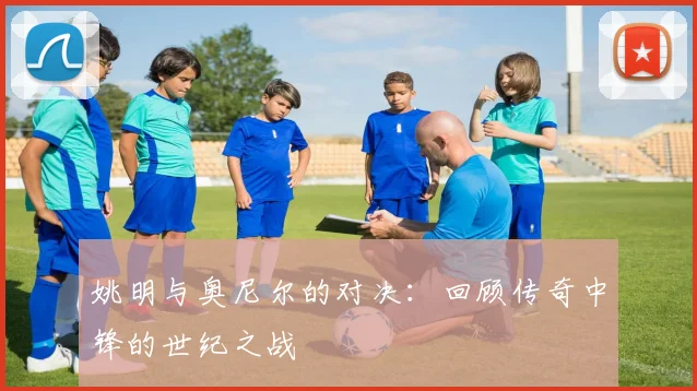 姚明与奥尼尔的对决：回顾传奇中锋的世纪之战