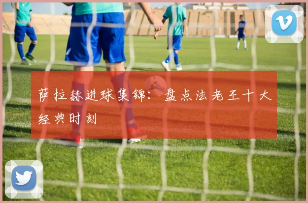 萨拉赫进球集锦：盘点法老王十大经典时刻