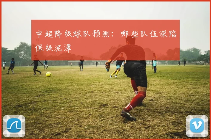 中超降级球队预测：哪些队伍深陷保级泥潭