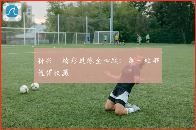 孙兴慜精彩进球全回顾:每一粒都值得收藏