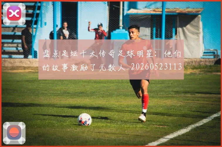 盘点足坛十大传奇足球明星：他们的故事激励了无数人_20260523113555
