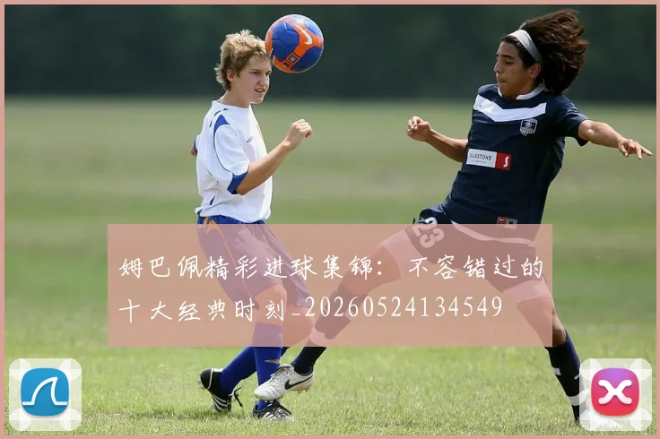 姆巴佩精彩进球集锦：不容错过的十大经典时刻_20260524134549