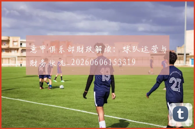 意甲俱乐部财政解读：球队运营与财务状况_20260606153319